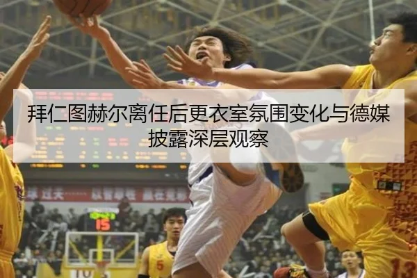 拜仁图赫尔离任后更衣室氛围变化与德媒披露深层观察