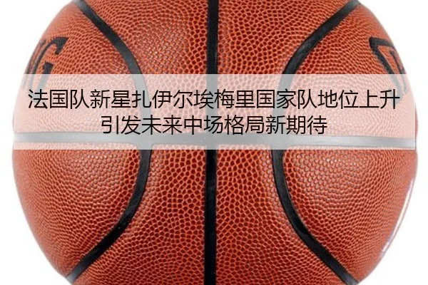 法国队新星扎伊尔埃梅里国家队地位上升引发未来中场格局新期待