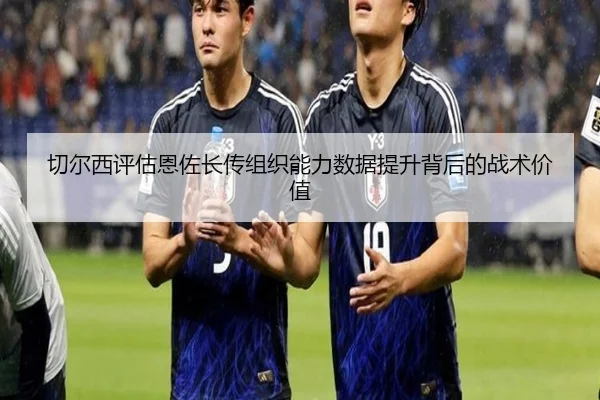 切尔西评估恩佐长传组织能力数据提升背后的战术价值