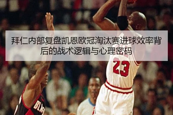 拜仁内部复盘凯恩欧冠淘汰赛进球效率背后的战术逻辑与心理密码